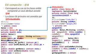 Clé composite : @Id
• Correspond au cas où la classe entité
comprend un seul attribut annoté
@Id
• La classe clé primaire est annotée par
@Embeddable
@Entity
@Table(name="noter
") public class
Noter { @Id
private Noter_PK pk;
private double note;
public Noter()
{super();}
public
Noter(int
apogee, String matiere,
double
note) {this.pk = new
Noter_PK(matiere,
apogee);
this.note = note;}
public Noter_PK getPk() {return pk;}
public void setPk(Noter_PK pk) {this.pk =
pk;}
public double getNote() {return note;}
public void setNote(double note)
{this.note = note;}
@Embeddable
public class Noter_PK
implements Serializable{
private static final long
serialVersionUID =
1L;
@Column(name="Code_Mat")
private String codeMat;
@Column(name="Apogee_Mat
") private int
apogeeEtd;
public Noter_PK(String codeMat,
int apogeeEtd) {this.codeMat =
codeMat; this.apogeeEtd =
apogeeEtd;}
public Noter_PK()
{super();} public String
getCodeMat() { return
codeMat;}
public void setCodeMat(String
codeMat) { this.codeMat = codeMat;}
public int
getApogeeEtd() { return
90
 