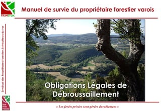 SyndicatdesPropriétairesForestiersSylviculteursduvar
« Les forêts privées sont gérées durablement »
Manuel de survie du propriétaire forestier varois
Obligations Légales deObligations Légales de
DébroussaillementDébroussaillement
 
