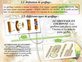 LE GREFFAGE EN
COURONNE : Les
greffons sont placés entre
l’écorce et les bois du
porte greffe.
LE GREFFAGE EN ECUSSON :
les greffons est un écuissions
constitue d’un bourgeon ou d’un
œil accompagné d’écorce ou de
tissus conducteur. La porte greffe
incisé en T reçoit le greffon.
3.1- Définition de greffage :
Le greffage consiste à assurer la soudure d’un organe végétatif appelé GREFFON. Sur
une autre plante enracinée appelée : PORTE GREFFE OU SUJET. Si la greffe est bien
faite ; le sujet nourrit le greffon comme s’il s’agissant de ses propres branches.
3.2- Différents types de greffage :
 