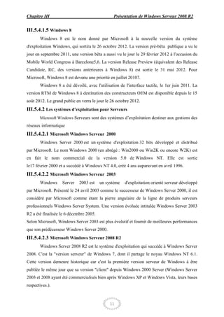 Chapitre III                                    Présentation de Windows Serveur 2008 R2


III.5.4.1.5 Windows 8
       Windows 8 est le nom donné par Microsoft à la nouvelle version du système
d'exploitation Windows, qui sortira le 26 octobre 2012. La version pré-bêta publique a vu le
jour en septembre 2011, une version bêta a aussi vu le jour le 29 février 2012 à l'occasion du
Mobile World Congress à Barcelone5,6. La version Release Preview (équivalent des Release
Candidate, RC, des versions antérieures à Windows 8) est sortie le 31 mai 2012. Pour
Microsoft, Windows 8 est devenu une priorité en juillet 20107.
       Windows 8 a été dévoilé, avec l'utilisation de l'interface tactile, le 1er juin 2011. La
version RTM de Windows 8 à destination des constructeurs OEM est disponible depuis le 15
août 2012. Le grand public en verra le jour le 26 octobre 2012.
III.5.4.2 Les systèmes d’exploitation pour Serveurs
       Microsoft Windows Serveurs sont des systèmes d’exploitation destiner aux gestions des
réseaux informatique
III.5.4.2.1 Microsoft Windows Serveur 2000
       Windows Server 2000 est un système d'exploitation 32 bits développé et distribué
par Microsoft. Le nom Windows 2000 (en abrégé : Win2000 ou Win2K ou encore W2K) est
en fait le nom commercial de la version 5.0 de Windows NT. Elle est sortie
le17 février 2000 et a succédé à Windows NT 4.0, créé 4 ans auparavant en avril 1996.
III.5.4.2.2 Microsoft Windows Serveur 2003
       Windows     Server    2003 est    un système   d'exploitation orienté serveur développé
par Microsoft. Présenté le 24 avril 2003 comme le successeur de Windows Server 2000, il est
considéré par Microsoft comme étant la pierre angulaire de la ligne de produits serveurs
professionnels Windows Server System. Une version évoluée intitulée Windows Server 2003
R2 a été finalisée le 6 décembre 2005.
Selon Microsoft, Windows Server 2003 est plus évolutif et fournit de meilleures performances
que son prédécesseur Windows Server 2000.
III.5.4.2.3 Microsoft Windows Serveur 2008 R2
       Windows Server 2008 R2 est le système d'exploitation qui succède à Windows Server
2008. C'est la "version serveur" de Windows 7, dont il partage le noyau Windows NT 6.1.
Cette version demeure historique car c'est la première version serveur de Windows à être
publiée le même jour que sa version "client" depuis Windows 2000 Server (Windows Server
2003 et 2008 ayant été commercialisés bien après Windows XP et Windows Vista, leurs bases
respectives.).



                                              11
 