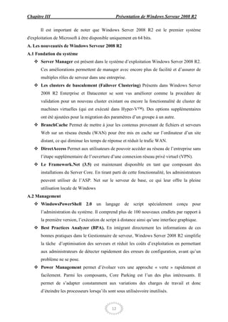 Chapitre III                                      Présentation de Windows Serveur 2008 R2

       Il est important de noter que Windows Server 2008 R2 est le premier système
d'exploitation de Microsoft à être disponible uniquement en 64 bits.
A. Les nouveautés de Windows Serveur 2008 R2
A.1 Fondation du système
    Server Manager est présent dans le système d’exploitation Windows Server 2008 R2.
       Ces améliorations permettent de manager avec encore plus de facilité et d’assurer de
       multiples rôles de serveur dans une entreprise.
    Les clusters de basculement (Failover Clustering) Présents dans Windows Server
       2008 R2 Enterprise et Datacenter se sont vus améliorer comme la procédure de
       validation pour un nouveau cluster existant ou encore la fonctionnalité de cluster de
       machines virtuelles (qui est exécuté dans Hyper-V™). Des options supplémentaires
       ont été ajoutées pour la migration des paramètres d’un groupe à un autre.
    BranchCache Permet de mettre à jour les contenus provenant de fichiers et serveurs
       Web sur un réseau étendu (WAN) pour être mis en cache sur l’ordinateur d’un site
       distant, ce qui diminue les temps de réponse et réduit le trafic WAN.
    DirectAccess Permet aux utilisateurs de pouvoir accéder au réseau de l’entreprise sans
       l’étape supplémentaire de l’ouverture d’une connexion réseau privé virtuel (VPN).
    Le Framework.Net (3.5) est maintenant disponible en tant que composant des
       installations du Server Core. En tirant parti de cette fonctionnalité, les administrateurs
       peuvent utiliser de l’ASP. Net sur le serveur de base, ce qui leur offre la pleine
       utilisation locale de Windows
A.2 Management
    WindowsPowerShell 2.0             un langage de        script   spécialement   conçu pour
       l’administration du système. Il comprend plus de 100 nouveaux cmdlets par rapport à
       la première version, l’exécution de script à distance ainsi qu’une interface graphique.
    Best Practices Analyzer (BPA). En intégrant directement les informations de ces
       bonnes pratiques dans le Gestionnaire de serveur, Windows Server 2008 R2 simplifie
       la tâche d’optimisation des serveurs et réduit les coûts d’exploitation en permettant
       aux administrateurs de détecter rapidement des erreurs de configuration, avant qu’un
       problème ne se pose.
    Power Management permet d’évoluer vers une approche « verte » rapidement et
       facilement. Parmi les composants, Core Parking est l’un des plus intéressants. Il
       permet de s’adapter constamment aux variations des charges de travail et donc
       d’éteindre les processeurs lorsqu’ils sont sous utilisésvoire inutilisés.


                                               12
 