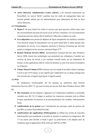 Chapitre III                                        Présentation de Windows Serveur 2008 R2

       Active Directory Administrative Center (ADAC) a été construit entièrement sur
         PowerShell. Le nouvel ADAC combine tous les outils de management dans une
         console globale utilisée par les administrateurs pour administrer de bout en bout
         Active Directory
A.3 Virtualisation
       Hyper-V v2 nous fournit les outils et services que nous pouvons utiliser pour créer
         des environnements de poste de travail ou de serveurs virtualisés. Ces environnements
         virtuels peuvent être utilisés afin d’améliorer l’efficacité et réduire les coûts.
       Live migration nous permet de déplacer de façon transparente les machines virtuelles
         d’un nœud du cluster de basculement vers un autre nœud dans le même groupe sans
         interruption de service. Live migration nécessite le Failover Clustering qui doit être
         ajouté et configuré sur les serveurs exécutant Hyper-V™.
       Remote Desktop Services (RDS), Anciennement Terminal Services dans Windows
         Server 2008, fournit des technologies qui permettent aux utilisateurs d’accéder aux
         sessions de poste de travail, à une machine virtuelle basée sur les ordinateurs de
         bureau, ou des applications dans le centre de données au sein d’un réseau d’entreprise
         ou d’Internet.
       Cluster Shared Volume (CSV) Autorise tous les nœuds d’un même cluster à partager
         l’accès à une LUN unique, ce qui signifie que l’application sur ce disque partagé peut
         être exécutée par n’importe quel nœud, n’importe quand.
A.4 Web
         De nombreuses fonctionnalités ont été ajoutées ou améliorées dans Internet
Information Services (IIS) 7.5, qui sont à la base du serveur Web dans Windows Server 2008
R2.
       Des extensions ont été intégrées s’appuyant sur l’architecture modulaire et extensible
         introduit avec IIS 7.0. Il intègre et améliore les extensions existantes tout en offrant
         d’autres possibilités d’extension et de personnalisation (les modules Administration
         Pack).
       Améliorations de la gestion avec l’introduction de nouveaux outils de gestion tels
         que BPA ou encore PowerShell Provider.
       Améliorations des applications d’hébergement en offrant une variété de nouvelles
         fonctionnalités qui contribuent à accroître la sécurité et améliorer les diagnostics, IIS
         7.5 est encore plus flexible et facile à gérer. La plate-forme a été adaptée pour de
         nombreux types d’applications Web, telles qu’ASP.Net et PHP.


                                                  13
 