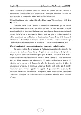 Chapitre III                                     Présentation de Windows Serveur 2008 R2

bureau à distance (officiellement connu sous le nom de Terminal Services) virtualise un
environnement de traitement et isole celui-ci des I/O graphiques, permettant d’exécuter une
application dans un emplacement mais d’être contrôlée dans un autre.

B.4 Amélioration de votre productivité grâce à la synergie Windows Server 2008 R2 et
Windows 7
       Windows Server 2008 R2 possède de nombreuses fonctionnalités qui sont conçues
pour fonctionner spécifiquement avec les ordinateurs clients exécutant Windows 7, y compris
la simplification de la connectivité à distance pour les ordinateurs d’entreprise en utilisant la
fonction DirectAccess, la connectivité à distance sécurisée pour les ordinateurs privés et
publics en utilisant une combinaison de fonctionnalités d’espace de travail à distance, la
virtualisation de Présentation, les nouveaux services de passerelle de bureau distant ainsi que
l’amélioration des performances pour les succursales à l’aide de la fonction BranchCache.

B.5 Amélioration de la consommation électrique et des tâches d’administration
       La gestion continue des serveurs dans le Centre de données est une des tâches les plus
consommatrices en temps. Toute stratégie de gestion que nous déployons doit prendre en
charge la gestion de vos environnements physiques et virtuels. Windows Server 2008 R2
dispose de nouvelles fonctionnalités pour réduire la gestion courante et l’effort administratif
pour les tâches opérationnelles quotidiennes. Ces tâches administratives peuvent être
exécutées sur le serveur ou à distance. En plus des économies associées à réduire la
consommation d’énergie, de nombreux centres de données sont limités par le nombre
d’ordinateurs qu’ils peuvent supporter par rapport à la puissance réelle disponible. Par
conséquent, réduire votre consommation d’énergie nous permet ainsi d’accroître votre nombre
d’ordinateurs physiques tout en utilisant la même puissance électrique, voire inférieure,
qu’avant.




                                               15
 
