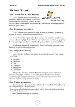 Chapitre III                                     Présentation de Windows Serveur 2008 R2


III.6 Active Directory

 III.6.1 Présentation d’Active Directory
        Active Directory permet de centraliser, de
structurer, d’organiser et de contrôler les ressources
réseau dans les environnements Windows 2008. La
structure Active Directory permet une délégation de l’administration très fine pouvant être
définie par types d’objets.

III.6.1.1 Définition d’Active Directory
        Active Directory est un annuaire des objets du réseau, il permet aux utilisateurs de
localiser, de gérer et d’utiliser facilement les ressources.

       Il permet de réaliser la gestion des objets sans liens avec la disposition réelle ou les
protocoles réseaux employés. Active Directory organise l’annuaire en sections, ce qui permet
de suivre le développement d’une société allant de quelques objets à des millions d’objets.

        Combiné aux stratégies de groupes, Active directory permet une gestion des postes
distants de façon complètement centralisée.

III.6.1.2 Objets Active Directory
       Active Directory stocke des informations sur les objets du réseau. Il existe plusieurs
types d’objets :

      Serveurs ;
      Domaines ;
      Sites ;
      Utilisateurs ;
      Ordinateurs ;
      Imprimantes...

         Chaque objet possède un ensemble d’attributs regroupant diverses informations
permettant par exemple d’effectuer des recherches précises dans l’annuaire (trouver
l’emplacement physique d’une imprimante, le numéro de téléphone ou l’adresse d’un
utilisateur, le système d’exploitation d’un serveur…).

III.6.1.3 Schéma Active Directory
        Le schéma Active Directory stocke la définition de tous les objets d’Active Directory
(ex : nom, prénom pour l’objet utilisateur).
 Il n’y a qu’un seul schéma pour l’ensemble de la forêt, ce qui permet une homogénéité de
 l’ensemble des domaines.
 Le schéma comprend deux types de définitions :




                                               17
 