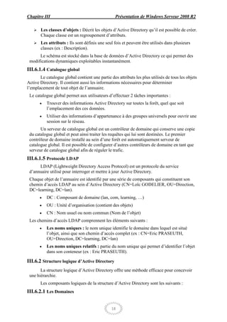 Chapitre III                                      Présentation de Windows Serveur 2008 R2

      Les classes d’objets : Décrit les objets d’Active Directory qu’il est possible de créer.
       Chaque classe est un regroupement d’attributs.
      Les attributs : Ils sont définis une seul fois et peuvent être utilisés dans plusieurs
       classes (ex : Description).
      Le schéma est stocké dans la base de données d’Active Directory ce qui permet des
 modifications dynamiques exploitables instantanément.
III.6.1.4 Catalogue global
       Le catalogue global contient une partie des attributs les plus utilisés de tous les objets
Active Directory. Il contient aussi les informations nécessaires pour déterminer
l’emplacement de tout objet de l’annuaire.
 Le catalogue global permet aux utilisateurs d’effectuer 2 tâches importantes :
           Trouver des informations Active Directory sur toutes la forêt, quel que soit
           l’emplacement des ces données.
           Utiliser des informations d’appartenance à des groupes universels pour ouvrir une
           session sur le réseau.
       Un serveur de catalogue global est un contrôleur de domaine qui conserve une copie
 du catalogue global et peut ainsi traiter les requêtes qui lui sont destinées. Le premier
 contrôleur de domaine installé au sein d’une forêt est automatiquement serveur de
 catalogue global. Il est possible de configurer d’autres contrôleurs de domaine en tant que
 serveur de catalogue global afin de réguler le trafic.
III.6.1.5 Protocole LDAP
      LDAP (Lightweight Directory Access Protocol) est un protocole du service
 d’annuaire utilisé pour interroger et mettre à jour Active Directory.
 Chaque objet de l’annuaire est identifié par une série de composants qui constituent son
 chemin d’accès LDAP au sein d’Active Directory (CN=Loïc GODELIER, OU=Direction,
 DC=learning, DC=lan).
           DC : Composant de domaine (lan, com, learning, …)
           OU : Unité d’organisation (contient des objets)
           CN : Nom usuel ou nom commun (Nom de l’objet)
 Les chemins d’accès LDAP comprennent les éléments suivants :
           Les noms uniques : le nom unique identifie le domaine dans lequel est situé
           l’objet, ainsi que son chemin d’accès complet (ex : CN=Eric PRASEUTH,
           OU=Direction, DC=learning, DC=lan)
           Les noms uniques relatifs : partie du nom unique qui permet d’identifier l’objet
           dans son conteneur (ex : Eric PRASEUTH).

III.6.2 Structure logique d’Active Directory
       La structure logique d’Active Directory offre une méthode efficace pour concevoir
 une hiérarchie.
       Les composants logiques de la structure d’Active Directory sont les suivants :
III.6.2.1 Les Domaines


                                                18
 