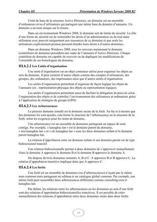 Chapitre III                                     Présentation de Windows Serveur 2008 R2

       Unité de base de la structure Active Directory, un domaine est un ensemble
d’ordinateurs et/ou d’utilisateurs qui partagent une même base de données d’annuaire. Un
domaine a un nom unique sur le réseau.
         Dans un environnement Windows 2008, le domaine sert de limite de sécurité. Le rôle
d’une limite de sécurité est de restreindre les droits d’un administrateur ou de tout autre
utilisateur avec pouvoir uniquement aux ressources de ce domaine et que seuls les
utilisateurs explicitement promus puissent étendre leurs droits à d’autres domaines.
       Dans un domaine Windows 2008, tous les serveurs maintenant le domaine
(contrôleurs de domaine) possèdent une copie de l’annuaire d’Active Directory. Chaque
contrôleur de domaine est capable de recevoir ou de dupliquer les modifications de
l’ensemble de ses homologues du domaine.
III.6.2.2 Les Unités d’organisation
       Une unité d’organisation est un objet conteneur utilisé pour organiser les objets au
sein du domaine. Il peut contenir d’autres objets comme des comptes d’utilisateurs, des
groupes, des ordinateurs, des imprimantes ainsi que d’autres unités d’organisation.
       Les unités d’organisation permettent d’organiser de façon logique les objets de
l’annuaire (ex : représentation physique des objets ou représentation logique).
        Les unités d’organisation permettent aussi de faciliter la délégation de pouvoir selon
l’organisation des objets et de contrôler l’environnement des utilisateurs et ordinateurs grâce
à l’application de stratégies de groupe (GPO)
III.6.2.3 Les Arborescences
        Le premier domaine installé est le domaine racine de la forêt. Au fur et à mesure que
des domaines lui sont ajoutés, cela forme la structure de l’arborescence ou la structure de la
forêt, selon les exigences pour les noms de domaine.
       Une arborescence est un ensemble de domaines partageant un espace de nom
contigu. Par exemple, « kanaghaz.lan » est le domaine parent du domaine,
« msi.kanaghaz.lan » et « elc.kanaghaz.lan » sons les deux domaines enfant et le domaine
parent kanaghaz.lan.
        La relation d’approbation entre un domaine enfant et son domaine parent est de type
bidirectionnel transitif.
        Une relation bidirectionnelle permet à deux domaines de s’approuver mutuellement.
Ainsi le domaine A approuve le domaine B et le domaine B approuve le domaine A.
        On dispose de trois domaines nommés A, B et C. A approuve B et B approuve C. La
relation d’approbation transitive implique donc que A approuve C.
III.6.2.4 Les forêts
      Une forêt est un ensemble de domaines (ou d’arborescences) n’ayant pas le même
nom commun mais partageant un schéma et un catalogue global commun. Par exemple, une
même forêt peut rassembler deux arborescences différentes comme consulting.com et
kanaghaz.lan.
       Par défaut, les relations entre les arborescences ou les domaines au sein d’une forêt
sont des relations d’approbation bidirectionnelles transitives. Il est possible de créer
manuellement des relations d’approbation entre deux domaines situés dans deux forêts




                                               19
 