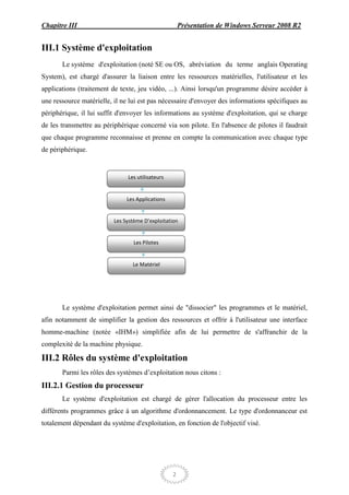 Chapitre III                                          Présentation de Windows Serveur 2008 R2


III.1 Système d'exploitation
       Le système d'exploitation (noté SE ou OS, abréviation du terme anglais Operating
System), est chargé d'assurer la liaison entre les ressources matérielles, l'utilisateur et les
applications (traitement de texte, jeu vidéo, ...). Ainsi lorsqu'un programme désire accéder à
une ressource matérielle, il ne lui est pas nécessaire d'envoyer des informations spécifiques au
périphérique, il lui suffit d'envoyer les informations au système d'exploitation, qui se charge
de les transmettre au périphérique concerné via son pilote. En l'absence de pilotes il faudrait
que chaque programme reconnaisse et prenne en compte la communication avec chaque type
de périphérique.


                               Les utilisateurs


                               Les Applications


                          Les Système D’exploitation


                                 Les Pilotes


                                 Le Matériel




       Le système d'exploitation permet ainsi de "dissocier" les programmes et le matériel,
afin notamment de simplifier la gestion des ressources et offrir à l'utilisateur une interface
homme-machine (notée «IHM») simplifiée afin de lui permettre de s'affranchir de la
complexité de la machine physique.

III.2 Rôles du système d'exploitation
       Parmi les rôles des systèmes d’exploitation nous citons :
III.2.1 Gestion du processeur
       Le système d'exploitation est chargé de gérer l'allocation du processeur entre les
différents programmes grâce à un algorithme d'ordonnancement. Le type d'ordonnanceur est
totalement dépendant du système d'exploitation, en fonction de l'objectif visé.




                                                  2
 