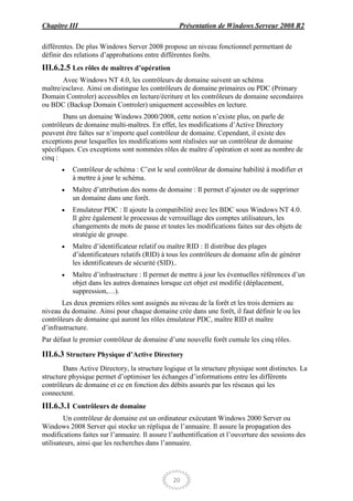 Chapitre III                                      Présentation de Windows Serveur 2008 R2

différentes. De plus Windows Server 2008 propose un niveau fonctionnel permettant de
définir des relations d’approbations entre différentes forêts.
III.6.2.5 Les rôles de maîtres d’opération
       Avec Windows NT 4.0, les contrôleurs de domaine suivent un schéma
maître/esclave. Ainsi on distingue les contrôleurs de domaine primaires ou PDC (Primary
Domain Controler) accessibles en lecture/écriture et les contrôleurs de domaine secondaires
ou BDC (Backup Domain Controler) uniquement accessibles en lecture.
        Dans un domaine Windows 2000/2008, cette notion n’existe plus, on parle de
contrôleurs de domaine multi-maîtres. En effet, les modifications d’Active Directory
peuvent être faîtes sur n’importe quel contrôleur de domaine. Cependant, il existe des
exceptions pour lesquelles les modifications sont réalisées sur un contrôleur de domaine
spécifiques. Ces exceptions sont nommées rôles de maître d’opération et sont au nombre de
cinq :
           Contrôleur de schéma : C’est le seul contrôleur de domaine habilité à modifier et
           à mettre à jour le schéma.
           Maître d’attribution des noms de domaine : Il permet d’ajouter ou de supprimer
           un domaine dans une forêt.
           Emulateur PDC : Il ajoute la compatibilité avec les BDC sous Windows NT 4.0.
           Il gère également le processus de verrouillage des comptes utilisateurs, les
           changements de mots de passe et toutes les modifications faites sur des objets de
           stratégie de groupe.
           Maître d’identificateur relatif ou maître RID : Il distribue des plages
           d’identificateurs relatifs (RID) à tous les contrôleurs de domaine afin de générer
           les identificateurs de sécurité (SID)..
           Maître d’infrastructure : Il permet de mettre à jour les éventuelles références d’un
           objet dans les autres domaines lorsque cet objet est modifié (déplacement,
           suppression,…).
       Les deux premiers rôles sont assignés au niveau de la forêt et les trois derniers au
niveau du domaine. Ainsi pour chaque domaine crée dans une forêt, il faut définir le ou les
contrôleurs de domaine qui auront les rôles émulateur PDC, maître RID et maître
d’infrastructure.
Par défaut le premier contrôleur de domaine d’une nouvelle forêt cumule les cinq rôles.

III.6.3 Structure Physique d’Active Directory
        Dans Active Directory, la structure logique et la structure physique sont distinctes. La
structure physique permet d’optimiser les échanges d’informations entre les différents
contrôleurs de domaine et ce en fonction des débits assurés par les réseaux qui les
connectent.
III.6.3.1 Contrôleurs de domaine
         Un contrôleur de domaine est un ordinateur exécutant Windows 2000 Server ou
Windows 2008 Server qui stocke un répliqua de l’annuaire. Il assure la propagation des
modifications faites sur l’annuaire. Il assure l’authentification et l’ouverture des sessions des
utilisateurs, ainsi que les recherches dans l’annuaire.




                                                20
 
