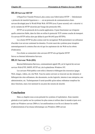 Chapitre III                                     Présentation de Windows Serveur 2008 R2


III.10 Serveur HTTP
       L'HyperText Transfer Protocol, plus connu sous l'abréviation HTTP — littéralement
« protocole de transfert hypertexte » — est un protocole de communication client-
serveur développé pour le World Wide Web. HTTPS (avec S pour secured, soit « sécurisé »)
est la variante du HTTP sécurisée par l'usage des protocoles SSL .
       HTTP est un protocole de la couche application. Il peut fonctionner sur n'importe
quelle connexion fiable, dans les faits on utilise le protocole TCP comme couche de transport.
Un serveur HTTP utilise alors par défaut le port 80 (443 pour HTTPS).
       Les clients HTTP les plus connus sont les navigateurs Web permettant à un utilisateur
d'accéder à un serveur contenant les données. Il existe aussi des systèmes pour récupérer
automatiquement le contenu d'un site tel que les aspirateurs de site Web ou les robots
d'indexation.
       Ces clients se connectent à des serveurs HTTP tels qu'Apache HTTP
Server ou Internet Information Services.

III.11 Serveur Web (IIS)
       Internet Information Services, communément appelé IIS, est le logiciel de serveur
services Web (FTP, SMTP, HTTP etc.) de la plateforme Windows NT.
       Les serveurs Web publics sont reliés à Internet et hébergent des ressources (pages
Web, images, vidéos, etc.) du Web. Tous les autres serveurs se trouvent sur des intranets et
hébergent des sites utilisateurs, des documents, ou des logiciels, internes à une entreprise, une
administration, etc. Techniquement il serait possible qu'un même ordinateur remplisse les
deux fonctions, mais c'est rarement le cas pour des raisons de sécurité.



Conclusion
       Dans ce chapitre nous avons présenté les systèmes d’exploitation d'une manière
générale et on à parler sur les systèmes les plus connu et utiliser dans le monde et puis on à
parler sur Windows serveur 2008 et c’est améliorations et en fin on à donner les outille
d’administrations d’un réseau informatique sou Windows 2008 serveur




                                               23
 