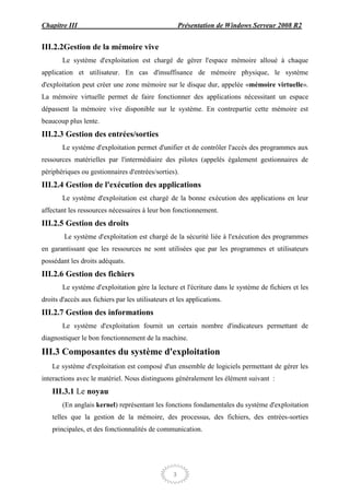 Chapitre III                                          Présentation de Windows Serveur 2008 R2


III.2.2Gestion de la mémoire vive
       Le système d'exploitation est chargé de gérer l'espace mémoire alloué à chaque
application et utilisateur. En cas d'insuffisance de mémoire physique, le système
d'exploitation peut créer une zone mémoire sur le disque dur, appelée «mémoire virtuelle».
La mémoire virtuelle permet de faire fonctionner des applications nécessitant un espace
dépassent la mémoire vive disponible sur le système. En contrepartie cette mémoire est
beaucoup plus lente.
III.2.3 Gestion des entrées/sorties
       Le système d'exploitation permet d'unifier et de contrôler l'accès des programmes aux
ressources matérielles par l'intermédiaire des pilotes (appelés également gestionnaires de
périphériques ou gestionnaires d'entrées/sorties).
III.2.4 Gestion de l'exécution des applications
       Le système d'exploitation est chargé de la bonne exécution des applications en leur
affectant les ressources nécessaires à leur bon fonctionnement.
III.2.5 Gestion des droits
        Le système d'exploitation est chargé de la sécurité liée à l'exécution des programmes
en garantissant que les ressources ne sont utilisées que par les programmes et utilisateurs
possédant les droits adéquats.
III.2.6 Gestion des fichiers
       Le système d'exploitation gère la lecture et l'écriture dans le système de fichiers et les
droits d'accès aux fichiers par les utilisateurs et les applications.
III.2.7 Gestion des informations
       Le système d'exploitation fournit un certain nombre d'indicateurs permettant de
diagnostiquer le bon fonctionnement de la machine.

III.3 Composantes du système d'exploitation
    Le système d'exploitation est composé d'un ensemble de logiciels permettant de gérer les
interactions avec le matériel. Nous distinguons généralement les élément suivant :
    III.3.1 Le noyau
       (En anglais kernel) représentant les fonctions fondamentales du système d'exploitation
    telles que la gestion de la mémoire, des processus, des fichiers, des entrées-sorties
    principales, et des fonctionnalités de communication.




                                                  3
 