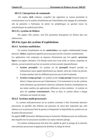 Chapitre III                                        Présentation de Windows Serveur 2008 R2


    III.3.2 L'interpréteur de commande
        (En anglais shell, traduisez «coquille» par opposition au noyau) permettant la
communication avec le système d'exploitation par l'intermédiaire d'un langage de commandes,
afin de permettre à l'utilisateur de piloter les périphériques en ignorant toutes les
caractéristiques du matériel qu'il utilise.
III.3.3Le système de fichiers
       (En anglais «file system», noté FS), permettant d'enregistrer les fichiers dans une
arborescence.

III.4 les types des système d’exploitations
III.4.1 Systèmes multitâches
       Un système d'exploitation est dit «multi-tâches» (en anglais multithreaded) lorsque
plusieurs «tâches» (également appelées processus) peuvent être exécutées simultanément.
Les applications sont composées en séquence d'instructions que l'on appelle «processus
légers» (en anglais «threads»). Ces threads seront tour à tour actifs, en attente, suspendus ou
détruits, suivant la priorité qui leur est associée ou bien exécutés séquentiellement.
       Système préemptif : Un système est dit préemptif lorsqu'il possède un
           ordonnanceur (aussi appelé planificateur) qui répartit, selon des critères de priorité,
           le temps machine entre les différents processus qui en font la demande.
       Système à temps partagé : Le système est dit à temps partagé lorsqu'un temps est
           alloué à chaque processus par l'ordonnanceur. C'est notamment le cas des systèmes
           multi-utilisateurs qui permettent à plusieurs utilisateurs d'utiliser simultanément sur
           une même machine des applications différentes ou bien similaires : le système est
           alors dit «système transactionnel». Pour ce faire, le système alloue à chaque
           utilisateur une tranche de temps.
III.4.2 Systèmes multi-processeurs
      Le système multi-processeurs est un système consistant à faire fonctionner plusieurs
processeurs en parallèle afin d'obtenir une puissance de calcul plus importante que celle
obtenue avec un processeur haut de gamme et d'augmenter la disponibilité du système (en cas
de panne d'un processeur).
On appelle SMP (Symmetric Multiprocessing ou Symmetric Multiprocessor) une architecture
dans laquelle tous les processeurs accèdent à un espace mémoire partagé.
       Un système multiprocesseur doit donc être capable de gérer le partage de la mémoire
entre plusieurs processeurs et également de distribuer la charge de travail.


                                                4
 