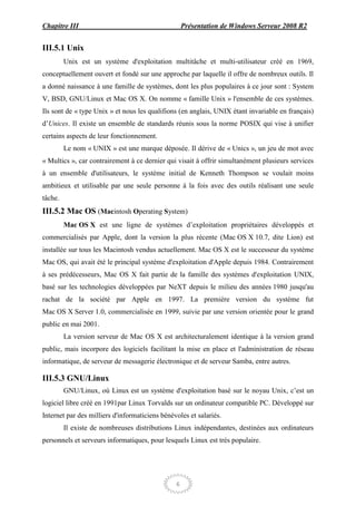 Chapitre III                                        Présentation de Windows Serveur 2008 R2


III.5.1 Unix
         Unix est un système d'exploitation multitâche et multi-utilisateur créé en 1969,
conceptuellement ouvert et fondé sur une approche par laquelle il offre de nombreux outils. Il
a donné naissance à une famille de systèmes, dont les plus populaires à ce jour sont : System
V, BSD, GNU/Linux et Mac OS X. On nomme « famille Unix » l'ensemble de ces systèmes.
Ils sont de « type Unix » et nous les qualifions (en anglais, UNIX étant invariable en français)
d’Unices. Il existe un ensemble de standards réunis sous la norme POSIX qui vise à unifier
certains aspects de leur fonctionnement.
         Le nom « UNIX » est une marque déposée. Il dérive de « Unics », un jeu de mot avec
« Multics », car contrairement à ce dernier qui visait à offrir simultanément plusieurs services
à un ensemble d'utilisateurs, le système initial de Kenneth Thompson se voulait moins
ambitieux et utilisable par une seule personne à la fois avec des outils réalisant une seule
tâche.
III.5.2 Mac OS (Macintosh Operating System)
         Mac OS X est une ligne de systèmes d’exploitation propriétaires développés et
commercialisés par Apple, dont la version la plus récente (Mac OS X 10.7, dite Lion) est
installée sur tous les Macintosh vendus actuellement. Mac OS X est le successeur du système
Mac OS, qui avait été le principal système d'exploitation d'Apple depuis 1984. Contrairement
à ses prédécesseurs, Mac OS X fait partie de la famille des systèmes d'exploitation UNIX,
basé sur les technologies développées par NeXT depuis le milieu des années 1980 jusqu'au
rachat de la société par Apple en 1997. La première version du système fut
Mac OS X Server 1.0, commercialisée en 1999, suivie par une version orientée pour le grand
public en mai 2001.
         La version serveur de Mac OS X est architecturalement identique à la version grand
public, mais incorpore des logiciels facilitant la mise en place et l'administration de réseau
informatique, de serveur de messagerie électronique et de serveur Samba, entre autres.

III.5.3 GNU/Linux
         GNU/Linux, où Linux est un système d'exploitation basé sur le noyau Unix, c’est un
logiciel libre créé en 1991par Linux Torvalds sur un ordinateur compatible PC. Développé sur
Internet par des milliers d'informaticiens bénévoles et salariés.
         Il existe de nombreuses distributions Linux indépendantes, destinées aux ordinateurs
personnels et serveurs informatiques, pour lesquels Linux est très populaire.




                                                6
 