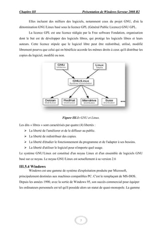 Chapitre III                                          Présentation de Windows Serveur 2008 R2

       Elles incluent des milliers des logiciels, notamment ceux du projet GNU, d'où la
dénomination GNU/Linux basé sous la licence GPL (Général Public Licence) GNU GPL.
       La licence GPL est une licence rédigée par la Free software Fondation, organisation
dont le but est de développer des logiciels libres, qui protège les logiciels libres et leurs
auteurs. Cette licence stipule que le logiciel libre peut être redistribué, utilisé, modifié
librement pourvu que celui qui en bénéficie accorde les mêmes droits à ceux qu'il distribue les
copies du logiciel, modifié ou non.




                                   Figure III.1: GNU et Linux.

Les dits « libres » sont caractérisés par quatre (4) libertés :
     La liberté de l'améliorer et de le diffuser au public.
     La liberté de redistribuer des copies.
     La liberté d'étudier le fonctionnement du programme et de l'adapter à ses besoins.
     La liberté d'utiliser le logiciel pour n'importe quel usage.
Le système GNU/Linux est constitué d'un noyau Linux et d'un ensemble de logiciels GNU
basé sur ce noyau. Le noyau GNU/Linux est actuellement à sa version 2.6

III.5.4 Windows
       Windows est une gamme de système d'exploitation produite par Microsoft,
principalement destinées aux machines compatibles PC. C'est le remplaçant de MS-DOS.
Depuis les années 1990, avec la sortie de Windows 95, son succès commercial pour équiper
les ordinateurs personnels est tel qu'il possède alors un statut de quasi-monopole. La gamme




                                                  7
 