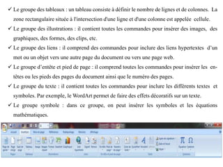  Le groupe des tableaux : un tableau consiste à définir le nombre de lignes et de colonnes. La
zone rectangulaire située à l'intersection d'une ligne et d'une colonne est appelée cellule.
 Le groupe des illustrations : il contient toutes les commandes pour insérer des images, des
graphiques, des formes, des clips, etc.
 Le groupe des liens : il comprend des commandes pour inclure des liens hypertextes d’un
mot ou un objet vers une autre page du document ou vers une page web.
 Le groupe d’entête et pied de page : il comprend toutes les commandes pour insérer les en-
têtes ou les pieds des pages du document ainsi que le numéro des pages.
 Le groupe du texte : il contient toutes les commandes pour inclure les différents textes et
symboles. Par exemple, le WordArt permet de faire des effets décoratifs sur un texte.
 Le groupe symbole : dans ce groupe, on peut insérer les symboles et les équations
mathématiques.
 