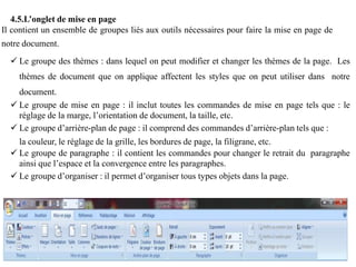 4.5.L’onglet de mise en page
Il contient un ensemble de groupes liés aux outils nécessaires pour faire la mise en page de
notre document.
 Le groupe des thèmes : dans lequel on peut modifier et changer les thèmes de la page. Les
thèmes de document que on applique affectent les styles que on peut utiliser dans notre
document.
 Le groupe de mise en page : il inclut toutes les commandes de mise en page tels que : le
réglage de la marge, l’orientation de document, la taille, etc.
 Le groupe d’arrière-plan de page : il comprend des commandes d’arrière-plan tels que :
la couleur, le réglage de la grille, les bordures de page, la filigrane, etc.
 Le groupe de paragraphe : il contient les commandes pour changer le retrait du paragraphe
ainsi que l’espace et la convergence entre les paragraphes.
 Le groupe d’organiser : il permet d’organiser tous types objets dans la page.
 
