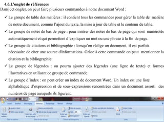 4.6.L’onglet de références
Dans cet onglet, on peut faire plusieurs commandes à notre document Word :
 Le groupe de table des matières : il contient tous les commandes pour gérer la table de matière
de notre document, comme l’ajout du texte, la mise à jour de table et le contenu de table.
 Le groupe de notes de bas de page : pour insérer des notes de bas de page qui sont numérotés
automatiquement et qui permettent d’expliquer un mot ou une phrase à la fin de page.
 Le groupe de citations et bibliographie : lorsqu’on rédige un document, il est parfois
nécessaire de citer une source d'informations. Grâce à cette commande on peut mentionner la
citation et la bibliographie.
 Le groupe de légendes : on pourra ajouter des légendes (une ligne de texte) et formes
illustratives en utilisant ce groupe de commande.
 Le groupe d’index : on peut créer un index de document Word. Un index est une liste
alphabétique d’expression et de sous-expressions rencontrées dans un document assorti des
numéros de page auxquels ils figurent.
 