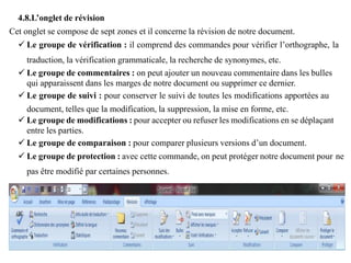 4.8.L’onglet de révision
Cet onglet se compose de sept zones et il concerne la révision de notre document.
 Le groupe de vérification : il comprend des commandes pour vérifier l’orthographe, la
traduction, la vérification grammaticale, la recherche de synonymes, etc.
 Le groupe de commentaires : on peut ajouter un nouveau commentaire dans les bulles
qui apparaissent dans les marges de notre document ou supprimer ce dernier.
 Le groupe de suivi : pour conserver le suivi de toutes les modifications apportées au
document, telles que la modification, la suppression, la mise en forme, etc.
 Le groupe de modifications : pour accepter ou refuser les modifications en se déplaçant
entre les parties.
 Le groupe de comparaison : pour comparer plusieurs versions d’un document.
 Le groupe de protection : avec cette commande, on peut protéger notre document pour ne
pas être modifié par certaines personnes.
 