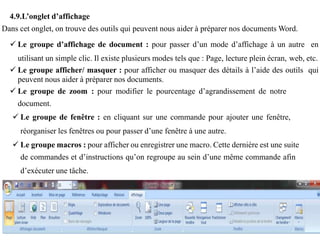 4.9.L’onglet d’affichage
Dans cet onglet, on trouve des outils qui peuvent nous aider à préparer nos documents Word.
 Le groupe d’affichage de document : pour passer d’un mode d’affichage à un autre en
utilisant un simple clic. Il existe plusieurs modes tels que : Page, lecture plein écran, web, etc.
 Le groupe afficher/ masquer : pour afficher ou masquer des détails à l’aide des outils qui
peuvent nous aider à préparer nos documents.
 Le groupe de zoom : pour modifier le pourcentage d’agrandissement de notre
document.
 Le groupe de fenêtre : en cliquant sur une commande pour ajouter une fenêtre,
réorganiser les fenêtres ou pour passer d’une fenêtre à une autre.
 Le groupe macros : pour afficher ou enregistrer une macro. Cette dernière est une suite
de commandes et d’instructions qu’on regroupe au sein d’une même commande afin
d’exécuter une tâche.
 