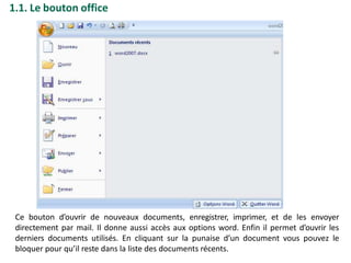 1.1. Le bouton office
Ce bouton d’ouvrir de nouveaux documents, enregistrer, imprimer, et de les envoyer
directement par mail. Il donne aussi accès aux options word. Enfin il permet d’ouvrir les
derniers documents utilisés. En cliquant sur la punaise d’un document vous pouvez le
bloquer pour qu’il reste dans la liste des documents récents.
 