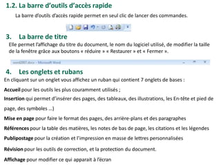 1.2. La barre d’outils d’accès rapide
La barre d’outils d’accès rapide permet en seul clic de lancer des commandes.
3. La barre de titre
Elle permet l’affichage du titre du document, le nom du logiciel utilisé, de modifier la taille
de la fenêtre grâce aux boutons « réduire » « Restaurer » et « Fermer ».
4. Les onglets et rubans
En cliquant sur un onglet vous affichez un ruban qui contient 7 onglets de bases :
Accueil pour les outils les plus couramment utilisés ;
Insertion qui permet d’insérer des pages, des tableaux, des illustrations, les En-tête et pied de
page, des symboles …)
Mise en page pour faire le format des pages, des arrière-plans et des paragraphes
Références pour la table des matières, les notes de bas de page, les citations et les légendes
Publipostage pour la création et l’impression en masse de lettres personnalisées
Révision pour les outils de correction, et la protection du document.
Affichage pour modifier ce qui apparait à l’écran
 