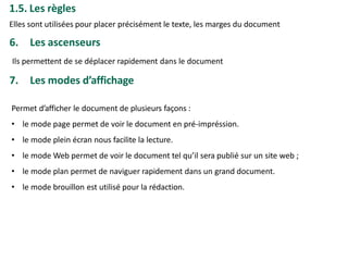 1.5. Les règles
Elles sont utilisées pour placer précisément le texte, les marges du document
6. Les ascenseurs
Ils permettent de se déplacer rapidement dans le document
7. Les modes d’affichage
Permet d’afficher le document de plusieurs façons :
• le mode page permet de voir le document en pré-impréssion.
• le mode plein écran nous facilite la lecture.
• le mode Web permet de voir le document tel qu’il sera publié sur un site web ;
• le mode plan permet de naviguer rapidement dans un grand document.
• le mode brouillon est utilisé pour la rédaction.
 