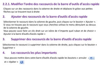 2.2.1. Modifier l’ordre des raccourcis de la barre d’outils d’accès rapide
»
Cliquez sur un des raccourcis dans la colonne de droite et déplacez-le grâce aux petites
flèches qui se trouvent tout à droite
2. Ajouter des raccourcis de la barre d’outils d’accès rapide
Sélectionner le raccourci dans la colonne de gauche, puis cliquez sur le bouton « Ajouter ».
Si vous ne trouvez pas le raccourci que vous cherchez utilisez le menu déroulant au dessus
de la colonne de gauche.
Vous pouvez aussi faire un clic droit sur un icône de n’importe quel ruban et de choisir «
Ajouter à la barre d’outils d’accès rapide »
3. Supprimer des raccourcis de la barre d’outils d’accès rapide
Sélectionnez le raccourci à supprimer dans la colonne de droite, puis cliquez sur le bouton «
Supprimer »
4. Les raccourcis les plus importants
Vous pouvez mettre dans votre barre d’outils d’accès rapide les boutons « annuler
et « répéter »
 
