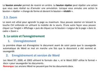 Le bouton annuler permet de revenir en arrière. Le bouton répéter peut répéter une action
que vous avez réalisé ou d’annuler une annulation. Lorsque vous annulez une action le
bouton « répéter » change de forme et devient le bouton « rétablir ».
2.3. Zoom
Le zoom est utlisé pour agrandir la page au maximum. Vous pouvez zoomer en laissant la
touche Ctrl enfoncée en utilisant la molette de la souris. D’une autre façon vous pouvez
cliquer sur l’onglet « Affichage » puis de cliquez sur le bouton « Largeur de la page » dans le
cadre « Zoom »
3. La saisie et l’enregistrement
1. L’enregistrement
La première étape est d’enregistrer le document avant de saisir parce que la sauvegarde
automatique de Word se met en marche une fois que le document a été nommé et
sauvegardé.
2. Enregistrement et version de Word
Les Word 97, 2000, et 2003 utilisent le format« doc », et le Word 2007 utilise le format «
docx » pour sauvegarder les documents.
Remarque: Les anciens Word ne peuvent pas lire les documents docx.
 