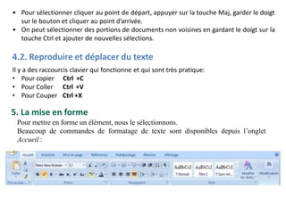 • Pour sélectionner cliquer au point de départ, appuyer sur la touche Maj, garder le doigt
sur le bouton et cliquer au point d’arrivée.
• On peut sélectionner des portions de documents non voisines en gardant le doigt sur la
touche Ctrl et ajouter de nouvelles sélections.
4.2. Reproduire et déplacer du texte
Il y a des raccourcis clavier qui fonctionne et qui sont très pratique:
• Pour copier
• Pour Coller
• Pour Couper
Ctrl +C
Ctrl +V
Ctrl +X
5. La mise en forme
Pour mettre en forme un élément, nous le sélectionnons.
Beaucoup de commandes de formatage de texte sont disponibles depuis l’onglet
Accueil :
 