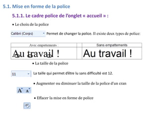 5.1. Mise en forme de la police
5.1.1. Le cadre police de l’onglet « accueil » :
 Le choix de la police
Permet de changer la police. Il existe deux types de police:
 La taille de la police
La taille qui permet d’être lu sans difficulté est 12.
 Augmenter ou diminuer la taille de la police d’un cran
 Effacer la mise en forme de police
 