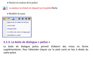  Choisir la couleur de la police
La couleur se choisit en cliquant sur la petite flèche.
 Modifier la casse
5.1.2. La boite de dialogue « police »
La boite de dialogue police permet d’obtenir des mises en forme
supplémentaires. Pour l’atteindre cliquez sur le petit carré en bas à droite du
cadre police
 