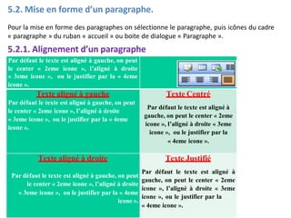 5.2. Mise en forme d’un paragraphe.
Pour la mise en forme des paragraphes on sélectionne le paragraphe, puis icônes du cadre
« paragraphe » du ruban « accueil » ou boite de dialogue « Paragraphe ».
5.2.1. Alignement d’un paragraphe
Par défaut le texte est aligné à gauche, on peut
le center « 2eme icone », l’aligné à droite
« 3eme icone », ou le justifier par la « 4eme
icone ».
Texte aligné à gauche
Par défaut le texte est aligné à gauche, on peut
le center « 2eme icone », l’aligné à droite
« 3eme icone », ou le justifier par la « 4eme
icone ».
Texte Centré
Par défaut le texte est aligné à
gauche, on peut le center « 2eme
icone », l’aligné à droite « 3eme
icone », ou le justifier par la
« 4eme icone ».
Texte aligné à droite
Par défaut le texte est aligné à gauche, on peut
le center « 2eme icone », l’aligné à droite
« 3eme icone », ou le justifier par la « 4eme
icone ».
Texte Justifié
Par défaut le texte est aligné à
gauche, on peut le center « 2eme
icone », l’aligné à droite « 3eme
icone », ou le justifier par la
« 4eme icone ».
 