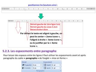 positionnez les boutons ainsi :
5.2.3. Les espacements entre paragraphe
Pour laisser des espaces entre les lignes il faut utiliser les espacements avant et après
paragraphe du cadre « paragraphe » de l’onglet « mise en forme »
 