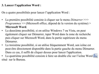 3. Lancer l’application Word :
On a quatre possibilités pour lancer l’application Word :
• La première possibilité consiste à cliquer sur le menu Démarrer >>>
Programmes >> (Microsoft office, dépend de la version du système) >
Microsoft Word.
• La deuxième possibilité, si on utilise Windows 7 ou Vista, on peut
également cliquer sur Démarrer, taper Word dans la zone de recherche
puis cliquer sur Microsoft Word, dans la partie supérieure du menu
Démarrer.
• La troisième possibilité, si on utilise fréquemment Word, son icône est
peut-être directement disponible dans la partie gauche du menu Démarrer.
Dans ce cas, il suffit de cliquer dessus pour lancer l'application.
• La quatrième possibilité consiste à faire un double clic sur l’icône Word
situé sur le Bureau.
 