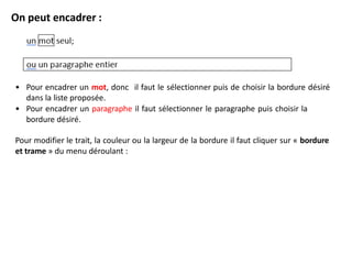 On peut encadrer :
• Pour encadrer un mot, donc il faut le sélectionner puis de choisir la bordure désiré
dans la liste proposée.
• Pour encadrer un paragraphe il faut sélectionner le paragraphe puis choisir la
bordure désiré.
Pour modifier le trait, la couleur ou la largeur de la bordure il faut cliquer sur « bordure
et trame » du menu déroulant :
 