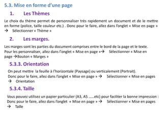 5.3. Mise en forme d’une page
1. Les Thèmes
Le choix du thème permet de personnaliser très rapidement un document et de le mettre
en forme (police, taille couleur etc.) . Donc pour le faire, allez dans l’onglet « Mise en page »
 Sélectionner « Thème »
2. Les marges.
Les marges sont les parties du document comprises entre le bord de la page et le texte.
Sélectionner « Mise en
Pour les personnaliser, allez dans l’onglet « Mise en page »
page Bouton « Marges »
5.3.3. Orientation
On peut mettre la feuille à l’horizontale (Paysage) ou verticalement (Portrait).
Donc pour le faire, allez dans l’onglet « Mise en page »  Sélectionner « Mise en pages
 Orientation
5.3.4. Taille
Vous pouvez utilisez un papier particulier (A3, A5 ……etc) pour faciliter la bonne impression :
Donc pour le faire, allez dans l’onglet « Mise en page »  Sélectionner « Mise en pages
 Taille
 
