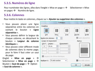 5.3.5. Numéros de ligne
Pour numéroter des lignes, allez dans l’onglet « Mise en page »  Sélectionner « Mise
en pages  Numéro de ligne.
5.3.6. Colonnes
Pour mettre le texte en colonnes, cliquez sur « Ajouter ou supprimer des colonnes ».
• Vous pouvez placer une ligne
séparatrice entre les colonnes en
cochant le bouton « Ligne
séparatrice ».
• Vous pouvez définir la largeur de
chaque colonne, en décochant le
bouton « Largeur de colonne
identiques ».
• Vous pouvez créer different mode
de colonnes dans la meme page;
pour le faire il faut créer un saut
de page:
Onglet « Mise en page » 
Selectionner « Mise en page » 
Bouton « Saut de page »  Option
« Saut de colonne ».
 