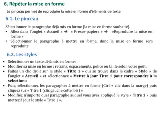 6. Répéter la mise en forme
Le pinceau permet de reproduire la mise en forme d’éléments de texte
6.1. Le pinceau
Sélectionner le paragraphe déjà mis en forme (la mise en forme souhaité).
• Allez dans l’onglet « Accueil »  « Presse-papiers »  »Reproduire la mise en
forme »
• Sélectionner le paragraphe à mettre en forme, donc la mise en forme sera
reproduite.
6.2. Les styles
• Sélectionner un texte déjà mis en forme;
• Modifier sa mise en forme : retraits, espacements, police ou taille selon votre goût.
• Faites un clic droit sur le style « Titre 1 » qui se trouve dans le cadre « Style » de
l’onglet « Accueil » et sélectionnez « Mettre à jour Titre 1 pour correspondre à la
sélection »
• Puis, sélectionnez les paragraphes à mettre en forme (Ctrl + clic dans la marge) puis
cliquez sur « Titre 1 (clic gauche cette fois) »
• Modifiez n’importe quel paragraphe auquel vous avez appliqué le style « Titre 1 » puis
mettez à jour le style « Titre 1 ».
 