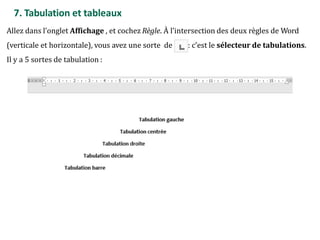 7. Tabulation et tableaux
Allez dans l’onglet Affichage , et cochez Règle. À l’intersection des deux règles de Word
(verticale et horizontale), vous avez une sorte de : c’est le sélecteur de tabulations.
Il y a 5 sortes de tabulation :
 