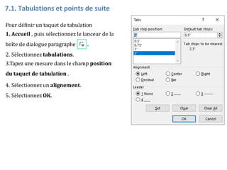 Pour définir un taquet de tabulation
1. Accueil , puis sélectionnez le lanceur de la
boîte de dialogue paragraphe .
2. Sélectionnez tabulations.
3.Tapez une mesure dans le champ position
du taquet de tabulation .
4. Sélectionnez un alignement.
5. Sélectionnez OK.
7.1. Tabulations et points de suite
 