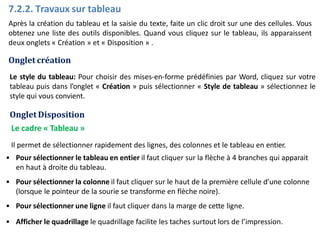 7.2.2. Travaux sur tableau
Après la création du tableau et la saisie du texte, faite un clic droit sur une des cellules. Vous
obtenez une liste des outils disponibles. Quand vous cliquez sur le tableau, ils apparaissent
deux onglets « Création » et « Disposition » .
Onglet création
Le style du tableau: Pour choisir des mises-en-forme prédéfinies par Word, cliquez sur votre
tableau puis dans l’onglet « Création » puis sélectionner « Style de tableau » sélectionnez le
style qui vous convient.
Onglet Disposition
Le cadre « Tableau »
Il permet de sélectionner rapidement des lignes, des colonnes et le tableau en entier.
• Pour sélectionner le tableau en entier il faut cliquer sur la flèche à 4 branches qui apparait
en haut à droite du tableau.
• Pour sélectionner la colonne il faut cliquer sur le haut de la première cellule d’une colonne
(lorsque le pointeur de la sourie se transforme en flèche noire).
• Pour sélectionner une ligne il faut cliquer dans la marge de cette ligne.
• Afficher le quadrillage le quadrillage facilite les taches surtout lors de l’impression.
 