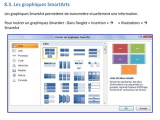 8.3. Les graphiques SmartArts
Les graphiques SmartArt permettent de transmettre visuellement une information.
Pour insérer un graphiques SmartArt : Dans l’onglet « Insertion »  « Illustrations » 
SmartArt
 