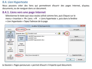 8.4. Lien Hypertexte
Nous pouvons créer des liens qui permettront d’ouvrir des pages Internet,
documents, ou de naviguer dans un document.
8.4.1. Liens vers une page Internet
Sélectionnez le texte que vous voulez utilisé comme lien, puis Cliquez sur le
d’autres
menu « Insertion » « Liens » « Liens hypertexte », puis dans la fenêtre
« Lien Hypertexte » Tapez l’adresse de la page
Le bouton « Pages parcourues » permet d’ouvrir n’importe quel document.
 