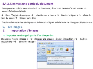 8.4.2. Lien vers une partie du document
Nous pouvons pointer vers un endroit du document, donc nous devons d’abord insérer un
signet : Sélection du texte
 Dans l’Onglet « Insertion »  sélectionner « Liens »  Bouton « Signet »  choix du
nom du signet  Cliquer sur « Ok »
Ensuite créez votre lien et cliquez sur le bouton « Signet » de la boite de dialogue « Hypertexte »
5. Les images
1. Importation d’images
• Importer une image à partir d’un disque dur
Cliquez sur l’icone « image »  « Insérer une image » : Onglet « Insertion » 
Illustrations »  Bouton « Image »
Cadre «
 