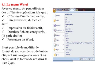 4.1.Le menu Word
Avec ce menu, on peut effectuer
des différentes opérations tels que :
 Création d’un fichier vierge,
 Enregistrement du fichier
actif,
 Impression du fichier actif,
 Derniers fichiers enregistrés,
(la parie droite)
 Fermeture de Word.
Il est possible de modifier le
format de sauvegarde par défaut en
cliquant sur enregistrer sous et en
choisissant le format désiré dans la
liste Type.
 