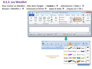 8.5.2. Les WordArt
Pour insérer un WordArt : Aller dans l’onglet « Insérer »  sélectionner « Texte » 
Bouton « WordArt »  choisissez la forme  tapez le texte  cliquez sur « Ok »
 