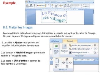 Exemple
8.6. Traiter les images
Pour modifier la taille d’une image on doit utiliser les carrés qui sont sur le cadre de l’image.
On peut déplacer l’image en cliquant dessus sans relâcher le bouton.
1.Le cadre « Ajuster » qui permet de
modifier la luminosité et le contraste.
2.Le bouton « Rétablir l’image » permet de
revenir à l’image de base.
3.Le cadre « Effet d’ombre » permet de
faire l’ombre à une image
 