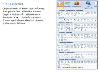 8.7. Les formes
On peut insérer différents type de formes,
donc pour le faire : Allez dans le menu
Onglet « Insérer »  sélectionner «
Illustration »  cliquez le boutons «
Formes » puis cliquer à l’endroit où vous
voulez insérer la forme.
 
