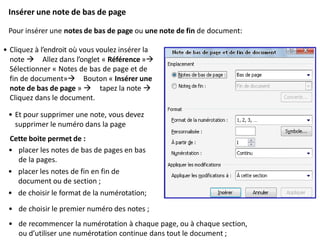 Insérer une note de bas de page
Pour insérer une notes de bas de page ou une note de fin de document:
• Cliquez à l’endroit où vous voulez insérer la
note  Allez dans l’onglet « Référence »
Sélectionner « Notes de bas de page et de
fin de document» Bouton « Insérer une
note de bas de page »  tapez la note 
Cliquez dans le document.
• Et pour supprimer une note, vous devez
supprimer le numéro dans la page
Cette boite permet de :
• placer les notes de bas de pages en bas
de la pages.
• placer les notes de fin en fin de
document ou de section ;
• de choisir le format de la numérotation;
• de choisir le premier numéro des notes ;
• de recommencer la numérotation à chaque page, ou à chaque section,
ou d’utiliser une numérotation continue dans tout le document ;
 