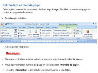 8.8. En-tête et pied de page
Cette option permet de reproduire : le titre; logo; image; WordArt ; numéros de page sur
toutes les pages du document.
• Dans l’onglet création.
• Sélectionner « En-tête».
Remarques:
• Vous pouvez insérer aussi des pieds de page en sélectionnant «pied de page ».
• Vous pouvez insérer numéro de page on sélectionnant «Numéro de page ».
• Le cadre « Navigation » permet de se déplacer parmi les en-têtes.
 
