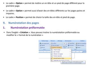• Le cadre « Option » permet de mettre un en-tête et un pied de page différent pour la
première page.
• Le cadre « Option » permet aussi d’avoir des en-têtes différents sur les pages paires et
impaires.
• Le cadre « Position » permet de choisir la taille des en-tête et pied de page.
9. Numérotation des pages
1. Numérotation préformatée
• Dans l’onglet « Création ». Vous pouvez insérer la numérotation préformatée ou
modifier le « Format de la numération »
 
